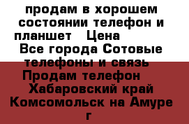 продам в хорошем состоянии телефон и планшет › Цена ­ 5 000 - Все города Сотовые телефоны и связь » Продам телефон   . Хабаровский край,Комсомольск-на-Амуре г.